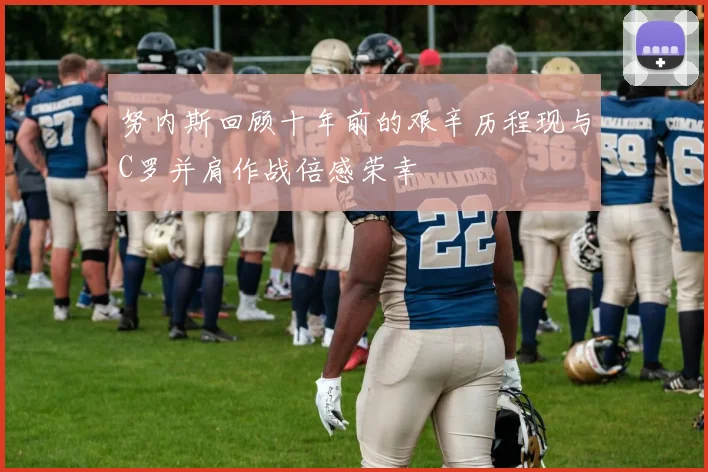 努内斯回顾十年前的艰辛历程现与C罗并肩作战倍感荣幸