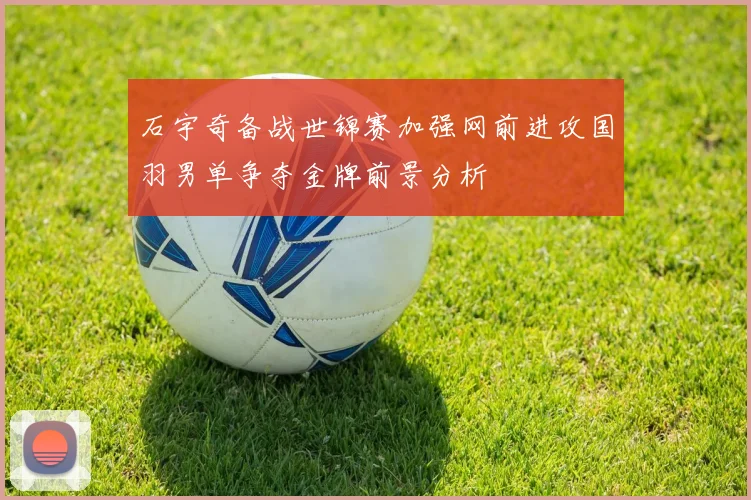 石宇奇备战世锦赛加强网前进攻国羽男单争夺金牌前景分析