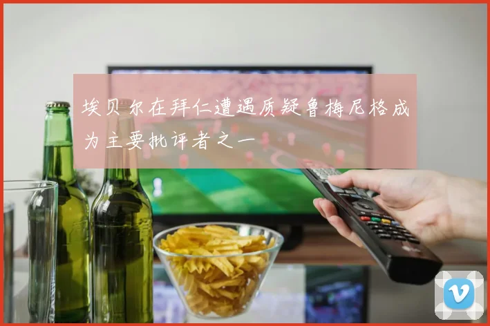 埃贝尔在拜仁遭遇质疑鲁梅尼格成为主要批评者之一