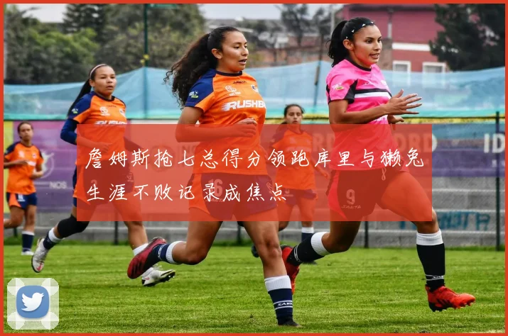 詹姆斯抢七总得分领跑库里与獭兔生涯不败记录成焦点