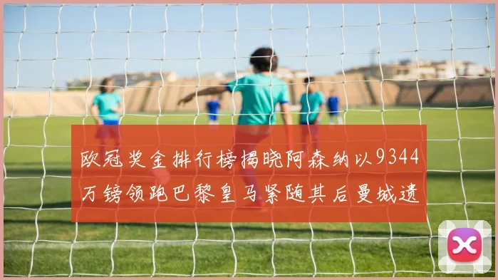 欧冠奖金排行榜揭晓阿森纳以9344万镑领跑巴黎皇马紧随其后曼城遗憾出局获8341万
