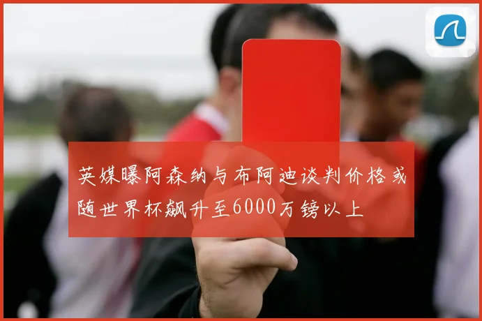 英媒曝阿森纳与布阿迪谈判价格或随世界杯飙升至6000万镑以上
