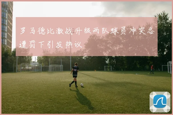 罗马德比激战升级两队球员冲突各遭罚下引发热议