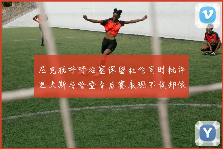 尼克杨呼吁活塞保留杜伦同时批评里夫斯与哈登季后赛表现不佳却依然高薪