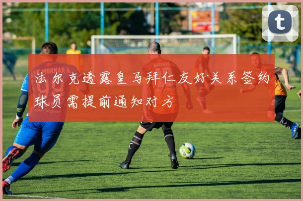 法尔克透露皇马拜仁友好关系签约球员需提前通知对方