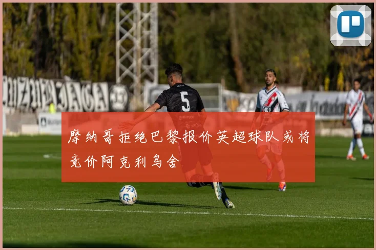 摩纳哥拒绝巴黎报价英超球队或将竞价阿克利乌舍