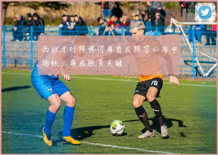 西班牙对阵佛得角首发阵容公布中场铁三角成胜负关键