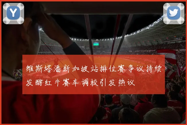 维斯塔潘新加坡站排位赛争议持续发酵红牛赛车调校引发热议