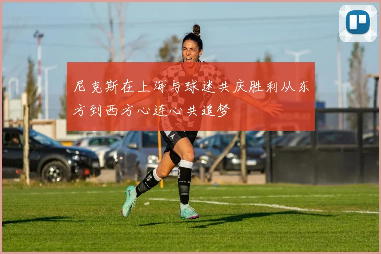 尼克斯在上海与球迷共庆胜利从东方到西方心连心共追梦