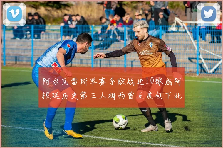 阿尔瓦雷斯单赛季欧战进10球成阿根廷历史第三人梅西曾五度创下此佳绩