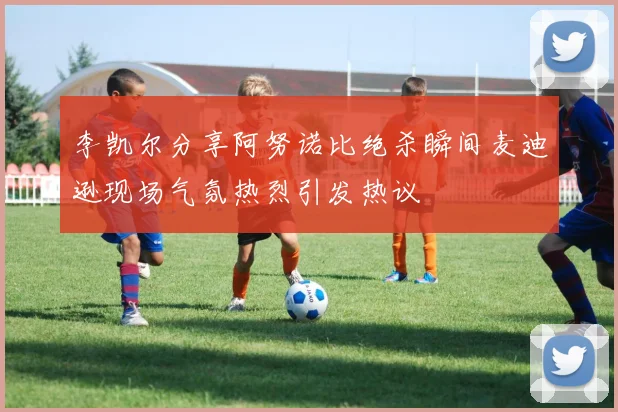 李凯尔分享阿努诺比绝杀瞬间麦迪逊现场气氛热烈引发热议