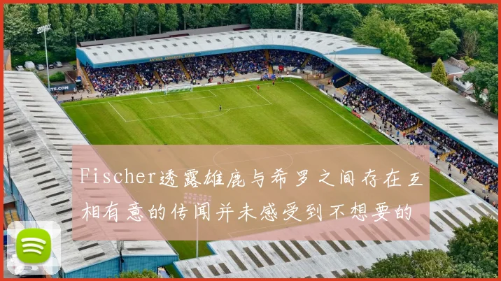 Fischer透露雄鹿与希罗之间存在互相有意的传闻并未感受到不想要的迹象