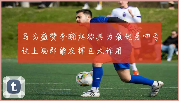 乌戈盛赞李晓旭称其为最优秀四号位上场即能发挥巨大作用