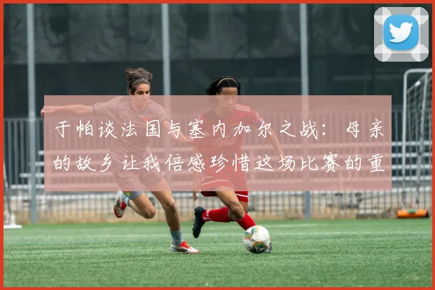 于帕谈法国与塞内加尔之战：母亲的故乡让我倍感珍惜这场比赛的重要性