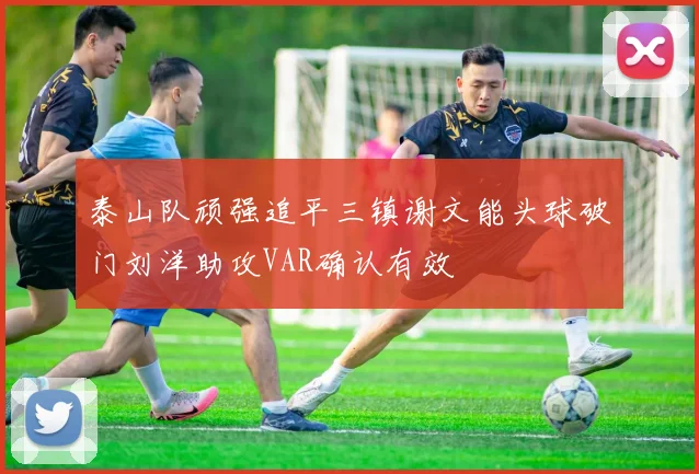 泰山队顽强追平三镇谢文能头球破门刘洋助攻VAR确认有效