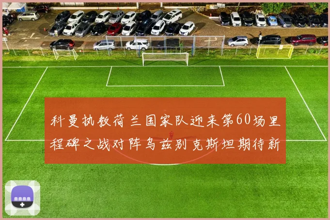 科曼执教荷兰国家队迎来第60场里程碑之战对阵乌兹别克斯坦期待新突破