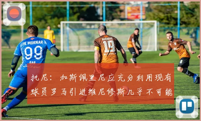 托尼：加斯佩里尼应充分利用现有球员罗马引进维尼修斯几乎不可能