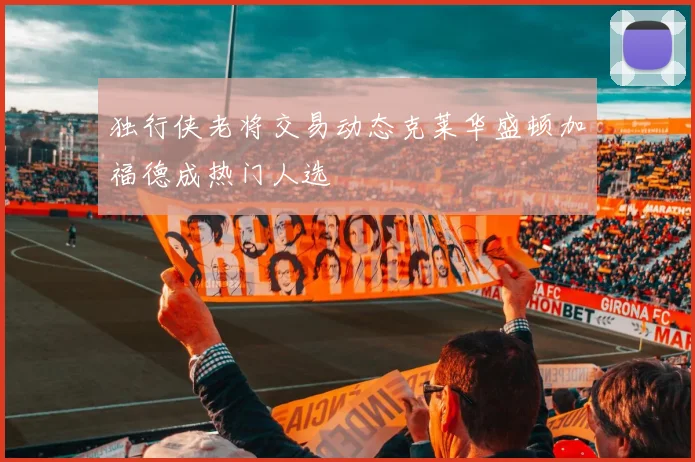 独行侠老将交易动态克莱华盛顿加福德成热门人选