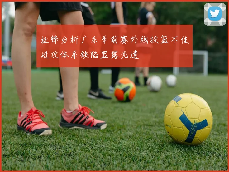 杜锋分析广东季前赛外线投篮不佳进攻体系缺陷显露无遗
