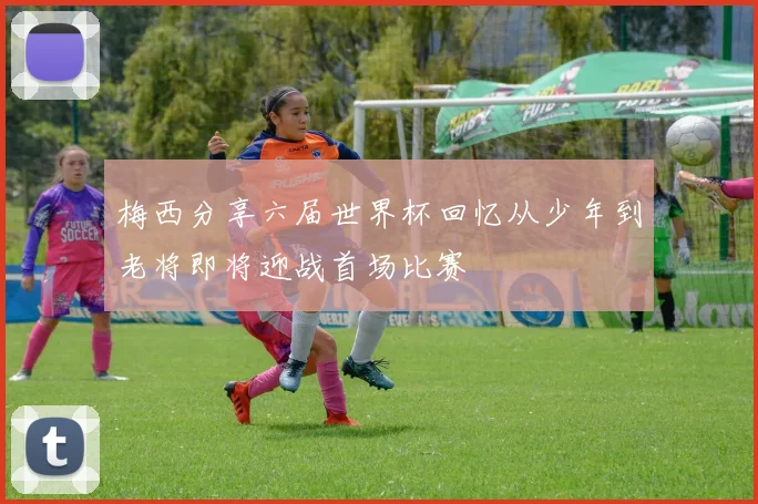 梅西分享六届世界杯回忆从少年到老将即将迎战首场比赛