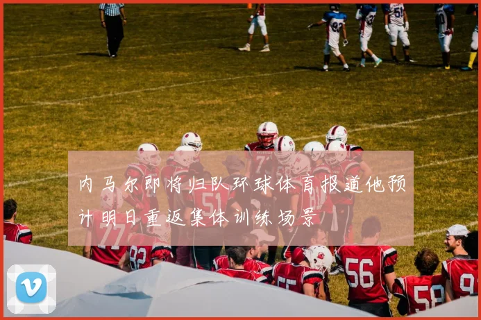 内马尔即将归队环球体育报道他预计明日重返集体训练场景