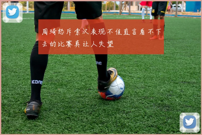 周琦怒斥索汉表现不佳直言看不下去的比赛真让人失望