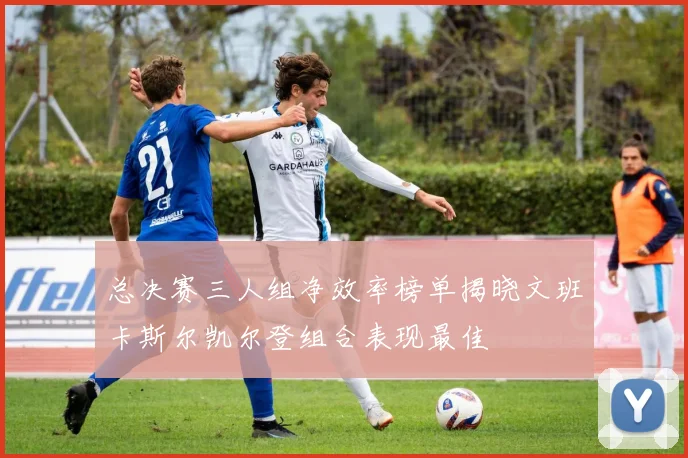 总决赛三人组净效率榜单揭晓文班卡斯尔凯尔登组合表现最佳