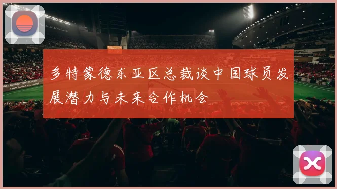 多特蒙德东亚区总裁谈中国球员发展潜力与未来合作机会