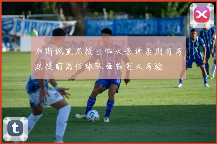 加斯佩里尼提出四大条件否则将考虑提前离任球队面临重大考验