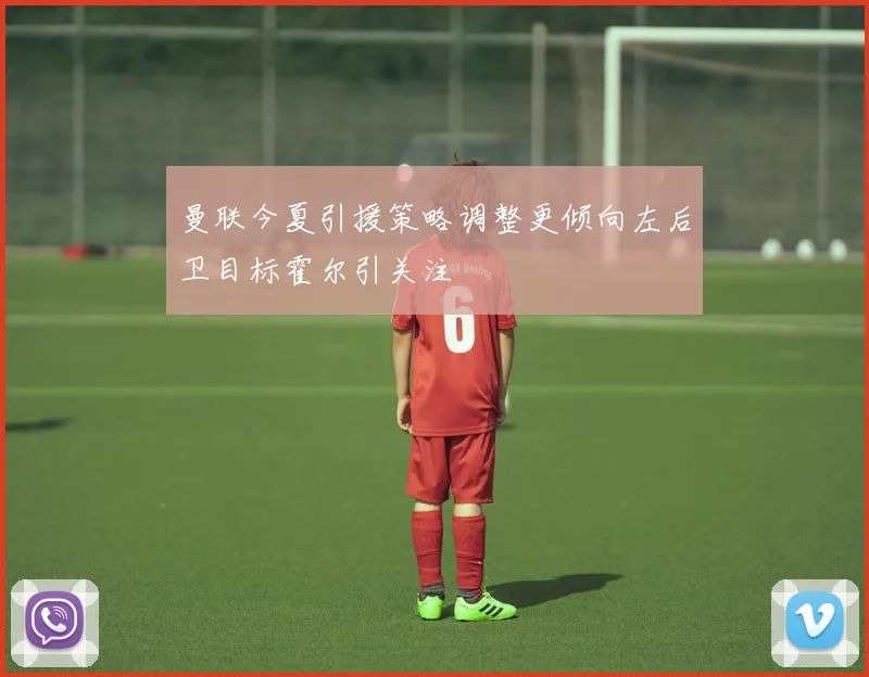 曼联今夏引援策略调整更倾向左后卫目标霍尔引关注