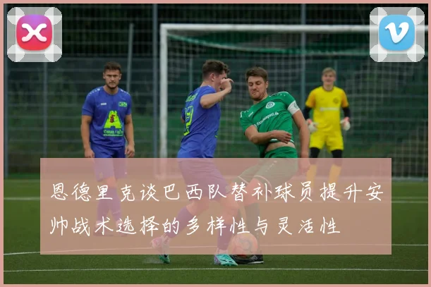 恩德里克谈巴西队替补球员提升安帅战术选择的多样性与灵活性