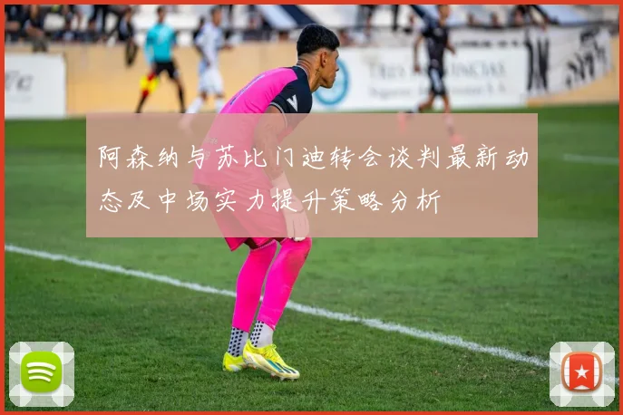 阿森纳与苏比门迪转会谈判最新动态及中场实力提升策略分析