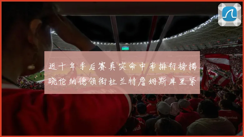近十年季后赛真实命中率排行榜揭晓伦纳德领衔杜兰特詹姆斯库里紧随其后