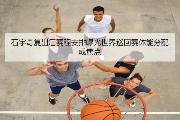石宇奇复出后赛程安排曝光世界巡回赛体能分配成焦点